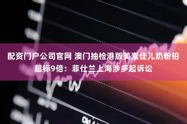 配资门户公司官网 澳门抽检港版美素佳儿奶粉铅超标9倍：菲仕兰上海涉多起诉讼