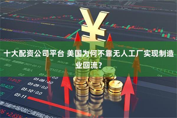 十大配资公司平台 美国为何不靠无人工厂实现制造业回流？