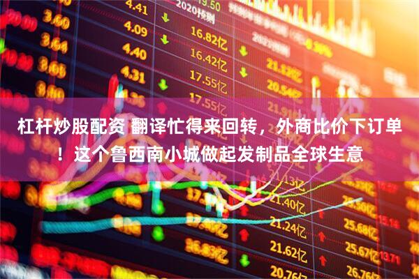 杠杆炒股配资 翻译忙得来回转，外商比价下订单！这个鲁西南小城做起发制品全球生意