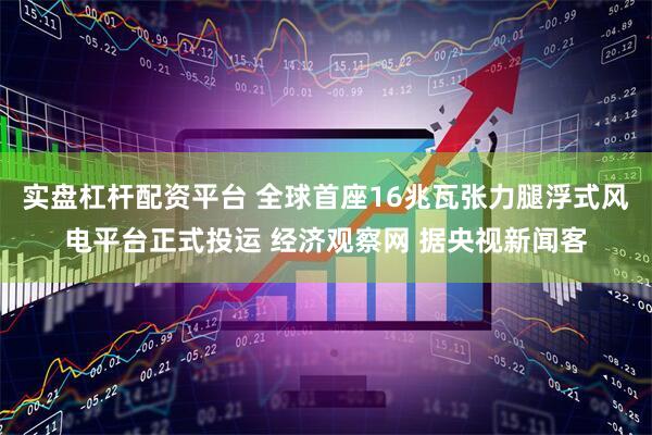 实盘杠杆配资平台 全球首座16兆瓦张力腿浮式风电平台正式投运 经济观察网 据央视新闻客