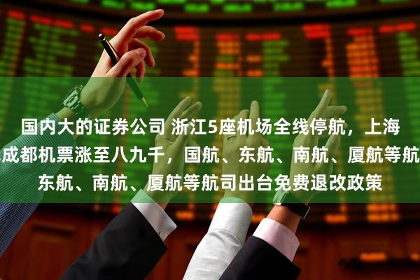 国内大的证券公司 浙江5座机场全线停航，上海超八成航班停运、飞成都机票涨至八九千，国航、东航、南航、厦航等航司出台免费退改政策
