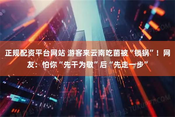 正规配资平台网站 游客来云南吃菌被“锁锅”!网友:怕你“先干为敬”后“先走一步”