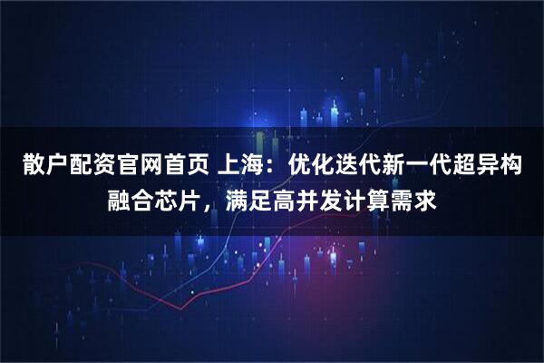 散户配资官网首页 上海：优化迭代新一代超异构融合芯片，满足高并发计算需求