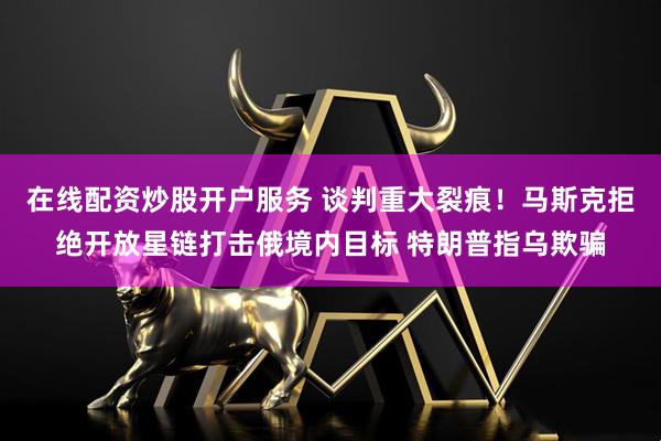 在线配资炒股开户服务 谈判重大裂痕！马斯克拒绝开放星链打击俄境内目标 特朗普指乌欺骗